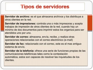 Servidor de archivo: es el que almacena archivos y los distribuye a
otros clientes en la red.
Servidor de impresiones: controla una o más impresoras y acepta
trabajos de impresión de otros clientes de la red, cuando hay un
mínimo de dos documentos para imprimir estos los organiza para ser
atendidos uno por uno.
Servidor de correo: almacena, envía, recibe, y realiza otras
operaciones relacionadas con el correo electrónico (e-mail)
Servidor de fax: relacionado con el correo, este es el mas antiguo
sistema de envío.
Servidor de la telefonía: ofrece una serie de funciones propias de las
comunicaciones telefónicas tales como la contestación
automática, estos son capaces de resolver las inquietudes de los
clientes.

 
