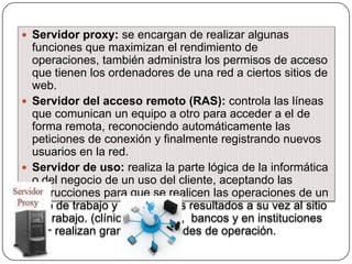  Servidor proxy: se encargan de realizar algunas

funciones que maximizan el rendimiento de
operaciones, también administra los permisos de acceso
que tienen los ordenadores de una red a ciertos sitios de
web.
 Servidor del acceso remoto (RAS): controla las líneas
que comunican un equipo a otro para acceder a el de
forma remota, reconociendo automáticamente las
peticiones de conexión y finalmente registrando nuevos
usuarios en la red.
 Servidor de uso: realiza la parte lógica de la informática
o del negocio de un uso del cliente, aceptando las
instrucciones para que se realicen las operaciones de un
sitio de trabajo y sirviendo los resultados a su vez al sitio
de trabajo. (clínicas privadas, bancos y en instituciones
que realizan grandes cantidades de operación.

 