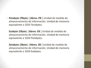 • Petabyte (PByte): [Abrev. PB ] Unidad de medida de
almacenamiento de información. Unidad de memoria
equivalente a 1024 Terabytes.
Exabyte (EByte): [Abrev. EB ] Unidad de medida de
almacenamiento de información. Unidad de memoria
equivalente a 1024 Petabytes.
Zetabyte (ZByte): [Abrev. ZB ] Unidad de medida de
almacenamiento de información. Unidad de memoria
equivalente a 1024 Exabytes.

 