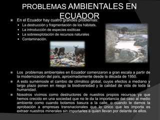 PROBLEMAS AMBIENTALES EN

                           ECUADOR
    En el Ecuador hay cuatro grandes problemas:
       La destrucción y fragmentación de los hábitats.
       La introducción de especies exóticas
       La sobreexplotación de recursos naturales
       Contaminación.




   Los problemas ambientales en Ecuador comenzaron a gran escala a partir de
    la modernización del país, aproximadamente desde la década de 1950.
   A esto sumémosle el cambio de climático global, cuyos efectos a mediano y
    largo plazo ponen en riesgo la biodiversidad y la calidad de vida de toda la
    humanidad.
   Nosotros vivimos como destructores de nuestros propios recursos ya que
    hemos crecido en una sociedad que no le da la importancia del caso al medio
    ambiente como cuando botamos basura a la calle, o cuando le damos la
    aprobación a empresas transnacionales que lo único que les importa es
    extraer nuestros minerales sin importarles a quien llevan por delante de ellos.
 