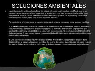 SOLUCIONES AMBIENTALES
   La contaminación ambiental está llegando a tales extremos en el mundo y en el Perú, que el ser
    humano parece estar empeñado en destruir el ambiente donde vive, en una actitud suicida; pero
    mientras que en otros países se están tomando medidas muy serias para prevenir y controlar la
    contaminación, en el nuestro sólo existen acciones aisladas.

    Para solucionar el problema de la contaminación es de urgente necesidad tomar algunas medidas.

    1. El Estado debe preocuparse del problema de la contaminación, dando leyes severas, controlando
    su cumplimiento y sancionando a los transgresores. El problema ambiental es un problema que
    afecta al bien común y a la calidad de la vida, y, en consecuencia, no puede quedar al libre albedrío
    de las personas. El bien común es una responsabilidad del Estado como representante del bienestar
    de todos los ciudadanos.

    2. Una alta responsabilidad incumbe a los gobiernos municipales, responsables directos de la
    disposición de la basura y las aguas servidas; del control del parque automotor; de las áreas verdes;
    del control de los ruidos molestos; del ornato, y de las emisiones contaminantes en su jurisdicción.
 