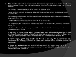    3. Los ciudadanos deben tomar más conciencia del problema, exigir respeto por el medio ambiente y no
    contribuir a su deterioro. El aporte de los ciudadanos, individualmente, puede ser muy grande en algunos
    aspectos:
    · No arrojar la basura y los desechos en las calles ni en cualquier lugar.
    · Evitar los ruidos molestos, tanto a nivel de barrio (escapes abiertos, bocinas, música fuerte) como a
    nivel doméstico.
    · Erradicar hábitos sumamente contaminantes, como el escupir y hacer deposiciones en la calle o en los
    parques y jardines, etc.
    · Sembrar árboles y colaborar en el mantenimiento de las áreas verdes.
    · No utilizar productos que contienen contaminantes, como CFC (desodorantes en aerosol), gasolina con
    plomo, etc.
    · Si utilizan vehículos automotores, regular periódicamente la combustión del motor para evitar la
    producción de gases tóxicos.

     4. Se deben usar alternativas menos contaminantes como abonos orgánicos en lugar de los
    sintéticos; transformar los desechos urbanos orgánicos en abonos; controlar biológicamente
    las plagas, es decir, combatir los insectos dañinos con sus enemigos naturales, etc.
    5. Prohibir la propaganda ciega para los insecticidas, herbicidas y otras sustancias tóxicas,
    debiéndose alertar obligatoriamente al usuario sobre los efectos contaminantes y letales de
    las mismas.
    6. Educar a la población a través de las escuelas y medios de comunicación (TV, radio,
    periódicos) en el respeto por el medio ambiente y en la erradicación de pésimas costumbres
    de contaminación ambiental.
 