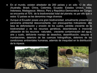  En el mundo, existen alrededor de 200 países y en sólo 12 de ellos
  (Australia, Brasil, China, Colombia, Ecuador, Estados Unidos, India,
  Indonesia, Madagascar, México, Perú y República Democrática del Congo)
  se encuentra el 70% de la biodiversidad total del planeta; es por ello que a
  estos 12 países se les denomina mega diversos
 Aunque el Ecuador posee una gran biodiversidad, actualmente presenta un
  panorama ambiental desconcertante, con preocupantes indicadores: alta
  tasa de deforestación y erosión de los suelos, pérdida creciente de la
  biodiversidad y de los recursos genéticos, desordenada e irracional
  utilización de los recursos naturales, creciente contaminación del agua,
  aire y suelo, deficiente manejo de desechos, desertificación, sequías e
  inundaciones, deterioro de las cuencas hidrográficas, deterioro de las
  condiciones ambientales humanas, además de inequidad en la distribución
  de la riqueza.
 