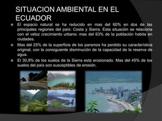 SITUACION AMBIENTAL EN EL
    ECUADOR
 El espacio natural se ha reducido en mas del 60% en dos de las
  principales regiones del país: Costa y Sierra. Esta situación se relaciona
  con el veloz crecimiento urbano: mas del 63% de la población habita en
  ciudades.
 Mas del 25% de la superficie de los paramos ha perdido su característica
  original, con la consiguiente disminución de la capacidad de la reserva de
  agua.
 El 30,9% de los suelos de la Sierra esta erosionado. Mas del 45% de los
  suelos del país son susceptibles de erosión.
 