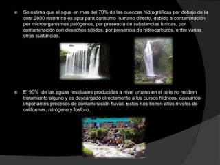    Se estima que el agua en mas del 70% de las cuencas hidrográficas por debajo de la
    cota 2800 msnm no es apta para consumo humano directo, debido a contaminación
    por microorganismos patógenos, por presencia de substancias toxicas, por
    contaminación con desechos sólidos, por presencia de hidrocarburos, entre varias
    otras sustancias.




   El 90% de las aguas residuales producidas a nivel urbano en el país no reciben
    tratamiento alguno y es descargado directamente a los cursos hídricos, causando
    importantes procesos de contaminación fluvial. Estos ríos tienen altos niveles de
    coliformes, nitrógeno y fosforo.
 