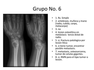 Grupo No. 6 1. Rx. Simple 2. antebrazo, muñeca y mano (radio, cubito, carpo, metacarpo) 3. no 4. lesionosteolitica en metástasis  tercio distal de radio. 5. si, fractura patologica por lesionlitica 6. si tiene tumor, encontrar posible metastasis. 7. metastasis, osteosarcoma, tumor de celulas gigantes. 8. si, RMN para el tipo tumor o lesion. 