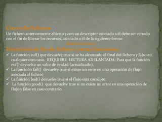 Cierre de ficheros
Un fichero anteriormente abierto y con un descriptor asociado a él debe ser cerrado
con el fin de liberar los recursos, asociado a él de la siguiente forma:
                                      descriptor.close()
Detección de fin de fichero y otras funciones.
 La función eof() que devuelve true si se ha alcanzado el final del fichero y falso en
  cualquier otro caso. REQUIERE LECTURA ADELANTADA: Para que la función
  eof() devuelva un valor de verdad (actualizado).
 La funcioón fail() devuelve true si existe un error en una operación de flujo
  asociada al fichero
 La función bad() devuelve true si el flujo está corrupto.
 La función good() que devuelve true si no existe un error en una operación de
  flujo y false en caso contrario.
 