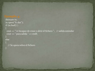 Ejemplo 4:
ifstream in;
in.open("F1.dat");
if (in.bad() )
{
  cout << "n Incapaz de crear o abrir el fichero "; // salida estándar
  cout << " para salida " << endl;
}
else
{
   // Se opera sobre el fichero
}
 