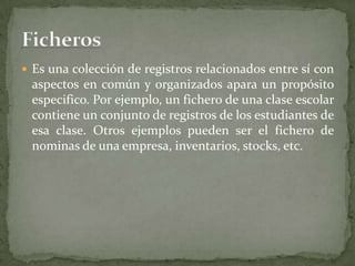 Es una colección de registros relacionados entre sí con
 aspectos en común y organizados apara un propósito
 especifico. Por ejemplo, un fichero de una clase escolar
 contiene un conjunto de registros de los estudiantes de
 esa clase. Otros ejemplos pueden ser el fichero de
 nominas de una empresa, inventarios, stocks, etc.
 