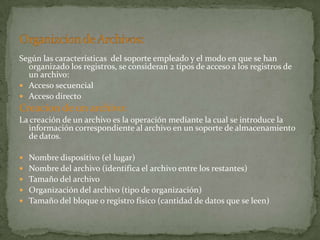Según las características del soporte empleado y el modo en que se han
  organizado los registros, se consideran 2 tipos de acceso a los registros de
  un archivo:
 Acceso secuencial
 Acceso directo
Creacion de un archivo:
La creación de un archivo es la operación mediante la cual se introduce la
  información correspondiente al archivo en un soporte de almacenamiento
  de datos.

   Nombre dispositivo (el lugar)
   Nombre del archivo (identifica el archivo entre los restantes)
   Tamaño del archivo
   Organización del archivo (tipo de organización)
   Tamaño del bloque o registro físico (cantidad de datos que se leen)
 