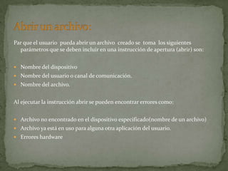 Par que el usuario pueda abrir un archivo creado se toma los siguientes
  parámetros que se deben incluir en una instrucción de apertura (abrir) son:


 Nombre del dispositivo
 Nombre del usuario o canal de comunicación.
 Nombre del archivo.


Al ejecutar la instrucción abrir se pueden encontrar errores como:


 Archivo no encontrado en el dispositivo especificado(nombre de un archivo)
 Archivo ya está en uso para alguna otra aplicación del usuario.
 Errores hardware
 
