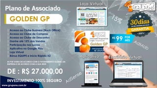 R$
99
| Acesso ao Clube Business (Back Office)
| Acesso ao Clube de Compras
| Acesso ao Clube de Descontos
| Ganhe até 15% das Vendas
| Participação nos Lucros
| Aplicativo no Google Play
| Loja Virtual
| Bônus EQUIPE e Início Rápido X2
AS PLR VARIA DE ACORDO COM O FATURAMENTO GLOBAL DA
EMPRESA E DE ACORDO COM A SUA REDE
GOLDEN GP
www.grupons.com.br 38
DE : R$ 27.000,00
POR
MÊS
INVESTIMENTO 100% SEGURO
 