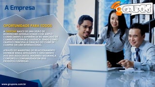 OPORTUNIDADE PARA TODOS
A GRUPONS NASCE DE UMA VISÃO DE
INVESTIDORES INTERNACIONAIS COM AMPLO
CONHECIMENTO E EXPERIÊNCIA NO MERCADO DE
COMERCIO EXTERIOR E LOGÍSTICA, TENDO COMO
OBJETIVO PRINCIPAL A CRIAÇÃO DO CLUBE DE
COMPRA ON-LINE INTERNACIONAL.
ATRAVÉS DO MARKETING DE RELACIONAMENTO
DISTRIBUIR RENDA INTELIGENTE E CRESCIMENTO
AOS SEUS ASSOCIADOS, TRAZENDO SEGURANÇA,
CONFORTO E CONFIABILIDADE EM SEUS
PRODUTOS E ENTREGAS.
www.grupons.com.br 4
 