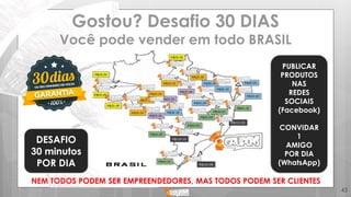 Gostou? Desafio 30 DIAS
Você pode vender em todo BRASIL
45
DESAFIO
30 minutos
POR DIA
PUBLICAR
PRODUTOS
NAS
REDES
SOCIAIS
(Facebook)
CONVIDAR
1
AMIGO
POR DIA
(WhatsApp)
NEM TODOS PODEM SER EMPREENDEDORES, MAS TODOS PODEM SER CLIENTES
 