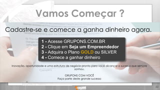 Vamos Começar ?
1 - Acesse GRUPONS.COM.BR
2 - Clique em Seja um Empreendedor
3 - Adquira o Plano GOLD ou SILVER
4 - Comece a ganhar dinheiro
Cadastre-se e comece a ganha dinheiro agora.
Inovação, oportunidade e uma estrutura de negócio pronta para você alcançar o sucesso que sempre
sonhou.
GRUPONS COM VOCÊ
Faça parte deste grande sucesso
50
 