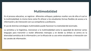 Multimodalidad
En el proceso educativo, se registran diferentes enfoques; podemos resaltar uno de ellos el cual es
la multimodalidad, la misma tiene como fin ofrecer a los estudiantes formas flexibles de acceso a la
información y de interacción con sus compañeros y profesores.
El uso de distintas estrategias multimodales puede favorecer la creatividad del alumnado.
La semiótica y la lingüística, mencionan a la multimodalidad como la capacidad de dominar varios
lenguajes para transmitir o recibir diferentes mensajes y en donde su énfasis se centra en la
diversidad semiótica de la información y en la eficacia de su uso entre estudiantes e interacción con
los canales de información.
 