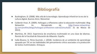 Bibliografía
● Buckingham, D. (2008). Más allá de la tecnología. Aprendizaje infantil en la era de la
cultura digital. Buenos Aires: Manantial.
● Calderón Vivar, R. (2009). Hallazgos y reflexiones sobre la educación multimodal. Blog
Networkin tic. Recuperado de http://www.networking-
tic.com/profiles/blogs/hallazgos-yreflexiones-sobre[Consultada: 31 de Marzo de
2013].
● Martínez, M. 2013. Experiencia de enseñanza multimodal en una clase de idiomas.
Revista de la Facultad de Educación de Albacete. España.
● Calle-Álvarez, G. Pérez-Guzmán, J. (2018). Incidencia de un ambiente de aprendizaje
apoyado por TIC en las habilidades del pensamiento crítico asociadas a la producción
de textos multimodales. Antoquia.
 