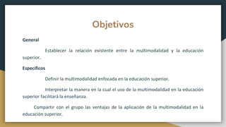 Objetivos
General
Establecer la relación existente entre la multimodalidad y la educación
superior.
Específicos
Definir la multimodalidad enfocada en la educación superior.
Interpretar la manera en la cual el uso de la multimodalidad en la educación
superior facilitará la enseñanza.
Compartir con el grupo las ventajas de la aplicación de la multimodalidad en la
educación superior.
 