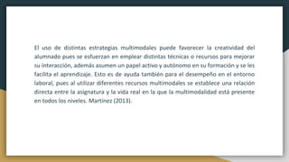 El uso de distintas estrategias multimodales puede favorecer la creatividad del
alumnado pues se esfuerzan en emplear distintas técnicas o recursos para mejorar
su interacción, además asumen un papel activo y autónomo en su formación y se les
facilita el aprendizaje. Esto es de ayuda también para el desempeño en el entorno
laboral, pues al utilizar diferentes recursos multimodales se establece una relación
directa entre la asignatura y la vida real en la que la multimodalidad está presente
en todos los niveles. Martínez (2013).
 