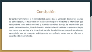 Conclusión
Se logró determinar que la multimodalidad, siendo ésta la utilización de diversos canales
de comunicación, se relacionan con la educación superior mediante la interaccion que
ésta permite tener entre docentes y alumnos facilitando el flujo de información que
pueda haber entre ellos, lo cual sin dudas mediante la utilización de nuevas tecnologías
representa una ventaja a la hora de desarrollar los distintos procesos de enseñanza-
aprendizaje que se requieran prácticamente en cualquier curso que un alumno o
docente esté desarrollando.
 