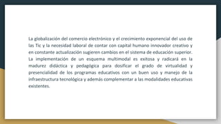 La globalización del comercio electrónico y el crecimiento exponencial del uso de
las Tic y la necesidad laboral de contar con capital humano innovador creativo y
en constante actualización sugieren cambios en el sistema de educación superior.
La implementación de un esquema multimodal es exitosa y radicará en la
madurez didáctica y pedagógica para dosificar el grado de virtualidad y
presencialidad de los programas educativos con un buen uso y manejo de la
infraestructura tecnológica y además complementar a las modalidades educativas
existentes.
 