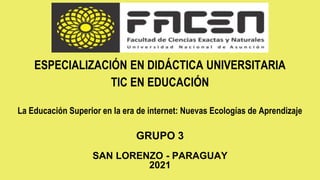 ESPECIALIZACIÓN EN DIDÁCTICA UNIVERSITARIA
TIC EN EDUCACIÓN
La Educación Superior en la era de internet: Nuevas Ecologías de Aprendizaje
GRUPO 3
SAN LORENZO - PARAGUAY
2021
 