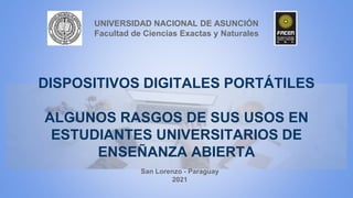 DISPOSITIVOS DIGITALES PORTÁTILES
ALGUNOS RASGOS DE SUS USOS EN
ESTUDIANTES UNIVERSITARIOS DE
ENSEÑANZA ABIERTA
UNIVERSIDAD NACIONAL DE ASUNCIÓN
Facultad de Ciencias Exactas y Naturales
San Lorenzo - Paraguay
2021
 