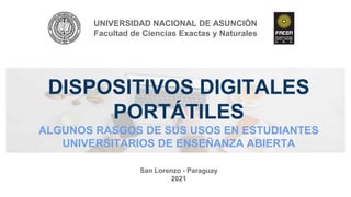 DISPOSITIVOS DIGITALES
PORTÁTILES
ALGUNOS RASGOS DE SUS USOS EN ESTUDIANTES
UNIVERSITARIOS DE ENSEÑANZA ABIERTA
UNIVERSIDAD NACIONAL DE ASUNCIÓN
Facultad de Ciencias Exactas y Naturales
San Lorenzo - Paraguay
2021
 