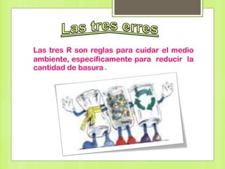Las tres R son reglas para cuidar el medio
ambiente, específicamente para reducir la
cantidad de basura.
 