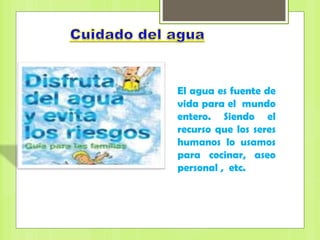 El agua es fuente de
vida para el mundo
entero. Siendo el
recurso que los seres
humanos lo usamos
para cocinar, aseo
personal , etc.
 