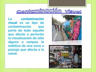 La contaminación
visual es un tipo de
contaminación que
parte de todo aquello
que afecte o perturbe
la visualización de sitio
alguno o rompan la
estética de una zona o
paisaje que afecta a la
salud.
 