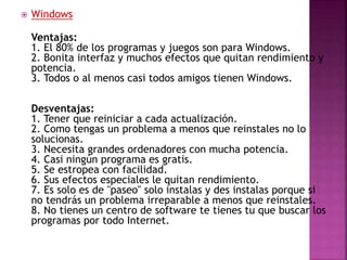  Windows
Ventajas:
1. El 80% de los programas y juegos son para Windows.
2. Bonita interfaz y muchos efectos que quitan rendimiento y
potencia.
3. Todos o al menos casi todos amigos tienen Windows.
Desventajas:
1. Tener que reiniciar a cada actualización.
2. Como tengas un problema a menos que reinstales no lo
solucionas.
3. Necesita grandes ordenadores con mucha potencia.
4. Casi ningún programa es gratis.
5. Se estropea con facilidad.
6. Sus efectos especiales le quitan rendimiento.
7. Es solo es de "paseo" solo instalas y des instalas porque si
no tendrás un problema irreparable a menos que reinstales.
8. No tienes un centro de software te tienes tu que buscar los
programas por todo Internet.
 