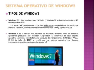  TIPOS DE WINDOWS
 Windows XP : Con nombre clave “Whistler”, Windows XP se lanzó al mercado el 25
de octubre de 2001.
Las letras “XP” provienen de la palabra eXPerience y su periodo de desarrollo fue
menor a 18 meses, concretamente entre Diciembre de 1999 y Agosto de 2001.
 Windows 7 es la versión más reciente de Microsoft Windows, línea de sistemas
operativos producida por Microsoft Corporation El desarrollo de este sistema
operativo comenzó inmediatamente después del lanzamiento deWindows Vista.
El 20 de julio de 2007 se reveló que ese sistema operativo era llamado
internamente por Microsoft como la versión «7
 