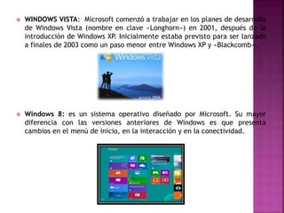  WINDOWS VISTA: Microsoft comenzó a trabajar en los planes de desarrollo
de Windows Vista (nombre en clave «Longhorn») en 2001, después de la
introducción de Windows XP. Inicialmente estaba previsto para ser lanzado
a finales de 2003 como un paso menor entre Windows XP y «Blackcomb».
 Windows 8: es un sistema operativo diseñado por Microsoft. Su mayor
diferencia con las versiones anteriores de Windows es que presenta
cambios en el menú de inicio, en la interacción y en la conectividad.
 
