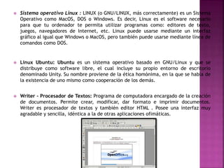  Sistema operativo Linux : LINUX (o GNU/LINUX, más correctamente) es un Sistema
Operativo como MacOS, DOS o Windows. Es decir, Linux es el software necesario
para que tu ordenador te permita utilizar programas como: editores de texto,
juegos, navegadores de Internet, etc. Linux puede usarse mediante un interfaz
gráfico al igual que Windows o MacOS, pero también puede usarse mediante línea de
comandos como DOS.
 Linux Ubuntu: Ubuntu es un sistema operativo basado en GNU/Linux y que se
distribuye como software libre, el cual incluye su propio entorno de escritorio
denominado Unity. Su nombre proviene de la ética homónima, en la que se habla de
la existencia de uno mismo como cooperación de los demás.
 Writer - Procesador de Textos: Programa de computadora encargado de la creación
de documentos. Permite crear, modificar, dar formato e imprimir documentos.
Writer es procesador de textos y también editor HTML . Posee una interfaz muy
agradable y sencilla, idéntica a la de otras aplicaciones ofimáticas.
 