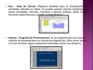  Calc - Hoja de Calculo: Programa diseñado para la manipulación de
cantidades ubicadas en tablas. Se pueden realizar cálculos complejos con
dichas cantidades, formulas, funciones y generar gráficas. Posee incluso
funciones específicas para acceder a bases de datos.
 Impress - Programa de Presentaciones Es un programa que sirve para la
creación de presentaciones en formato de diapositivas. Estas sirven mucho
a la hora de hacer alguna exposición haciéndola mucha mas dinámica
 
