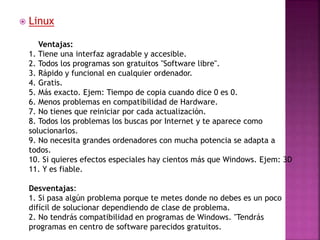 Linux
Ventajas:
1. Tiene una interfaz agradable y accesible.
2. Todos los programas son gratuitos "Software libre".
3. Rápido y funcional en cualquier ordenador.
4. Gratis.
5. Más exacto. Ejem: Tiempo de copia cuando dice 0 es 0.
6. Menos problemas en compatibilidad de Hardware.
7. No tienes que reiniciar por cada actualización.
8. Todos los problemas los buscas por Internet y te aparece como
solucionarlos.
9. No necesita grandes ordenadores con mucha potencia se adapta a
todos.
10. Si quieres efectos especiales hay cientos más que Windows. Ejem: 3D
11. Y es fiable.
Desventajas:
1. Si pasa algún problema porque te metes donde no debes es un poco
difícil de solucionar dependiendo de clase de problema.
2. No tendrás compatibilidad en programas de Windows. "Tendrás
programas en centro de software parecidos gratuitos.
 