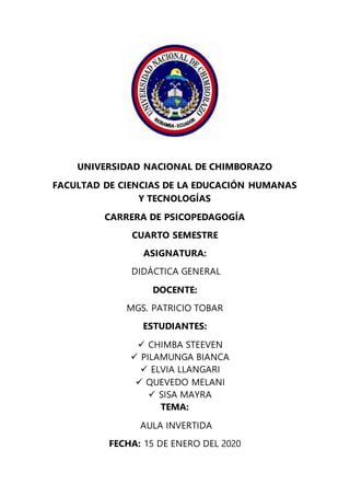 UNIVERSIDAD NACIONAL DE CHIMBORAZO
FACULTAD DE CIENCIAS DE LA EDUCACIÓN HUMANAS
Y TECNOLOGÍAS
CARRERA DE PSICOPEDAGOGÍA
CUARTO SEMESTRE
ASIGNATURA:
DIDÁCTICA GENERAL
DOCENTE:
MGS. PATRICIO TOBAR
ESTUDIANTES:
 CHIMBA STEEVEN
 PILAMUNGA BIANCA
 ELVIA LLANGARI
 QUEVEDO MELANI
 SISA MAYRA
TEMA:
AULA INVERTIDA
FECHA: 15 DE ENERO DEL 2020
 