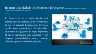 Internet y Sociedad: Un fenómeno Emergente.Universidad de Concepción, Facultad de
Ciencias Sociales, Departamento de Sociología
El factor clave de la modernización está
marcado por la Sociedad de la Información,
la que se presenta heterogénea, diversa y
muchas veces contradictoria. En este ámbito
el Internet está jugando un papel importante
al ser la herramienta más recurrida y con
mayores potencialidades para el acceso,
difusión y generación de información.
 