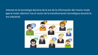 Internet es la tecnología decisiva de la era de la información del mismo modo
que el motor eléctrico fue el vector de la transformación tecnológica durante la
era industrial.
 