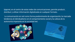 Internet, en el centro de estas redes de comunicaciones, permite producir,
distribuir y utilizar información digitalizada en cualquier formato.
La comunicación en red como forma predominante de organización, la marcada
tendencia al individualismo en el comportamiento social y la cultura de la
autonomía imperante en la sociedad red.
 