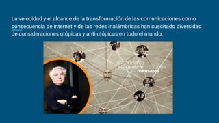 La velocidad y el alcance de la transformación de las comunicaciones como
consecuencia de internet y de las redes inalámbricas han suscitado diversidad
de consideraciones utópicas y anti utópicas en todo el mundo.
 