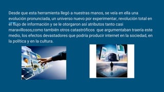 Desde que esta herramienta llegó a nuestras manos, se veía en ella una
evolución pronunciada, un universo nuevo por experimentar, revolución total en
el flujo de información y se le otorgaron así atributos tanto casi
maravillosos,como también otros catastróficos que argumentaban traería este
medio, los efectos devastadores que podría producir internet en la sociedad, en
la política y en la cultura.
 