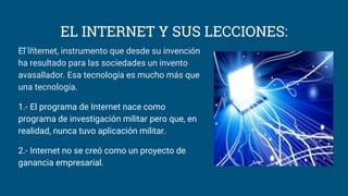 EL INTERNET Y SUS LECCIONES:
El internet, instrumento que desde su invención
ha resultado para las sociedades un invento
avasallador. Esa tecnología es mucho más que
una tecnología.
1.- El programa de Internet nace como
programa de investigación militar pero que, en
realidad, nunca tuvo aplicación militar.
2.- Internet no se creó como un proyecto de
ganancia empresarial.
 