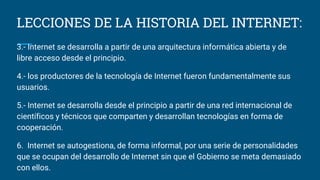 LECCIONES DE LA HISTORIA DEL INTERNET:
3.- Internet se desarrolla a partir de una arquitectura informática abierta y de
libre acceso desde el principio.
4.- los productores de la tecnología de Internet fueron fundamentalmente sus
usuarios.
5.- Internet se desarrolla desde el principio a partir de una red internacional de
científicos y técnicos que comparten y desarrollan tecnologías en forma de
cooperación.
6. Internet se autogestiona, de forma informal, por una serie de personalidades
que se ocupan del desarrollo de Internet sin que el Gobierno se meta demasiado
con ellos.
 