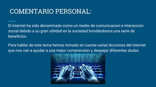 COMENTARIO PERSONAL:
El internet ha sido denominado como un medio de comunicacion e interaccion
social debido a su gran utilidad en la sociedad brindándonos una serie de
beneficios.
Para hablar de este tema hemos tomado en cuenta varias lecciones del internet
que nos van a ayudar a una mejor comprensión y despejar diferentes dudas.
 