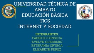 UNIVERSIDAD TÉCNICA DE
AMBATO
EDUCACIÓN BÁSICA
TICS
INTERNET Y SOCIEDAD
INTEGRANTES:
FABRICIO FONSECA
EVELYN GUERRERO
ESTEFANIA ORTEGA
ELIZABETH PEREZ
 