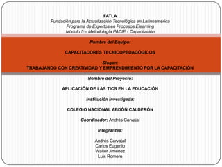 FATLA Fundación para la Actualización Tecnológica en Latinoamérica Programa de Expertos en Procesos Elearning Módulo 5 – Metodología PACIE - Capacitación   Nombre del Equipo:   CAPACITADORES TECNICOPEDAGÓGICOS   Slogan: TRABAJANDO CON CREATIVIDAD Y EMPRENDIMIENTO POR LA CAPACITACIÓN   Nombre del Proyecto:   APLICACIÓN DE LAS TICS EN LA EDUCACIÓN   Institución Investigada:   COLEGIO NACIONAL ABDÓN CALDERÓN   Coordinador: Andrés Carvajal Integrantes:   Andrés Carvajal Carlos Eugenio Walter Jiménez Luis Romero 