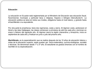 Educación	La educación en Ecuador está reglamentada por el Ministerio de Educación sea educación fiscal, fiscomisional, municipal, y particular laica o religiosa, hispana o bilingüe intercultural.[1]  La educación pública es laica en todos sus niveles, obligatoria hasta el nivel básico, y gratuita hasta el bachillerato o su equivalente. 	Por otra parte la enseñanza, tiene dos regímenes, costa y sierra. Al régimen costa, pertenecen el litoral y las islas Galápagos, las clases comienzan a principios de abril de cada año y terminan en enero o febrero del siguiente año. Al régimen sierra la región interandina y Amazonía, inicia en septiembre de cada año y finalizan en junio o julio del próximo año. 	Bachillerato, es la especialización que se realiza después de los 10 años de educación básica y antes de la educación superior, estas pueden ser: físico-matemático, químico-biológicas, sociales o técnicas. Se denominan desde 1º a 3º año. El estudiante se gradúa entonces con el nombre de bachiller en su especialización.