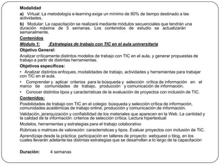 Modalidad 	a)   Virtual: La metodología e-learning exige un mínimo de 80% de tiempo destinado a las actividades. 	b)   Modular: La capacitación se realizará mediante módulos secuenciales que tendrán una duración   máxima   de   5   semanas.   Los   contenidos   de   estudio   se   actualizarán semanalmente. Contenidos Módulo 1: Estrategias de trabajo con TIC en el aula universitaria 	Objetivo General: 	Analizar críticamente distintos modelos de trabajo con TIC en el aula, y generar propuestas de trabajo a partir de distintas herramientas. 	Objetivos específicos: 	•   Analizar distintos enfoques, modalidades de trabajo, actividades y herramientas para trabajar con TIC en el aula.	•    Comprender y  aplicar  criterios  para la búsqueda y  selección  crítica de información   en   el   marco   de    comunidades   de   trabajo,   producción   y comunicación de información.	•    Conocer distintos tipos y características de la evaluación de proyectos con inclusión de TIC. Contenidos: 	Posibilidades de trabajo con TIC en el colegio: búsqueda y selección crítica de información, comunidades académicas de trabajo online, producción y comunicación de información.	Validación, jerarquización y confiabilidad de los materiales que aparecen en la Web. La cantidad y la calidad de la información: criterios de selección crítica. Lectura hipertextual	Modelos, herramientas y estrategias para el trabajo colaborativo	Rúbricas o matrices de valoración: características y tipos. Evaluar proyectos con inclusión de TIC.	Aprendizaje desde la práctica: participación en talleres de proyecto: webquest o blog, en los cuales llevarán adelante las distintas estrategias que se desarrollan a lo largo de la capacitación 	Duración:         4 semanas